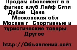 Продам абонемент в в фитнес-клуб Лайф-Сити Дубай › Цена ­ 15 000 - Московская обл., Москва г. Спортивные и туристические товары » Другое   